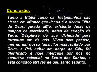 Tanto a Bíblia como os Testemunhos são claros em afirmar que Jesus é o divino Filho de Deus, gerado dEle, existente deste os tempos da eternidade, antes da criação da Terra. Despiu-se de sua divindade para tornar-se um de nós. Viveu sem pecado, morreu em nosso lugar, foi ressuscitado por Deus, o Pai, subiu em corpo ao Céu, foi glorificado e hoje intercede por nós no santuário celestial, no Santo dos Santos, e está conosco através de Seu santo espírito.  Conclusão: 
