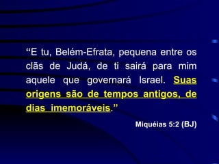 “ E tu, Belém-Efrata, pequena entre os clãs de Judá, de ti sairá para mim aquele que governará Israel.  Suas origens são de tempos antigos, de dias  imemoráveis . ” Miquéias 5:2  (BJ) 