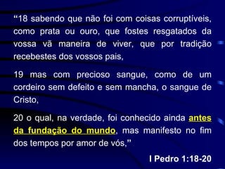 “ 18 sabendo que não foi com coisas corruptíveis, como prata ou ouro, que fostes resgatados da vossa vã maneira de viver, que por tradição recebestes dos vossos pais, 19 mas com precioso sangue, como de um cordeiro sem defeito e sem mancha, o sangue de Cristo, 20 o qual, na verdade, foi conhecido ainda  antes da fundação do mundo , mas manifesto no fim dos tempos por amor de vós, ” I Pedro 1:18-20 