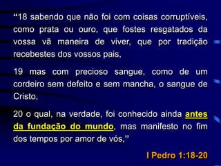 “18 sabendo que não foi com coisas corruptíveis,
como prata ou ouro, que fostes resgatados da
vossa vã maneira de viver, que por tradição
recebestes dos vossos pais,
19 mas com precioso sangue, como de um
cordeiro sem defeito e sem mancha, o sangue de
Cristo,
20 o qual, na verdade, foi conhecido ainda antes
da fundação do mundo, mas manifesto no fim
dos tempos por amor de vós,”
I Pedro 1:18-20
 