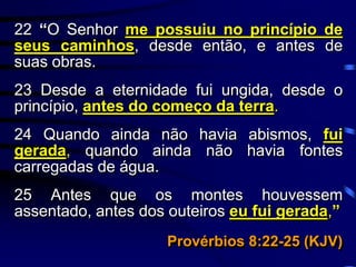 22 “O Senhor me possuiu no princípio de
seus caminhos, desde então, e antes de
suas obras.
23 Desde a eternidade fui ungida, desde o
princípio, antes do começo da terra.
24 Quando ainda não havia abismos, fui
gerada, quando ainda não havia fontes
carregadas de água.
25 Antes que os montes houvessem
assentado, antes dos outeiros eu fui gerada,”
Provérbios 8:22-25 (KJV)
 