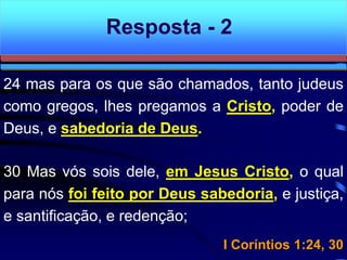 24 mas para os que são chamados, tanto judeus
como gregos, lhes pregamos a Cristo, poder de
Deus, e sabedoria de Deus.
30 Mas vós sois dele, em Jesus Cristo, o qual
para nós foi feito por Deus sabedoria, e justiça,
e santificação, e redenção;
I Coríntios 1:24, 30
Resposta - 2
 
