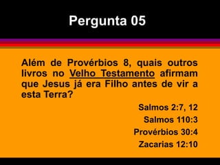 Além de Provérbios 8, quais outros
livros no Velho Testamento afirmam
que Jesus já era Filho antes de vir a
esta Terra?
Salmos 2:7, 12
Salmos 110:3
Provérbios 30:4
Zacarias 12:10
Pergunta 05
 