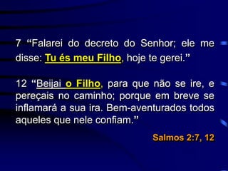 7 “Falarei do decreto do Senhor; ele me
disse: Tu és meu Filho, hoje te gerei.”
12 “Beijai o Filho, para que não se ire, e
pereçais no caminho; porque em breve se
inflamará a sua ira. Bem-aventurados todos
aqueles que nele confiam.”
Salmos 2:7, 12
 