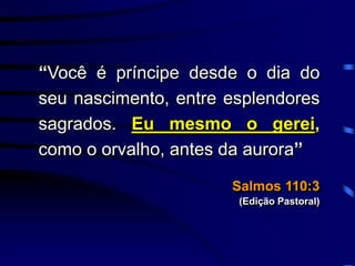 “Você é príncipe desde o dia do
seu nascimento, entre esplendores
sagrados. Eu mesmo o gerei,
como o orvalho, antes da aurora”
Salmos 110:3
(Edição Pastoral)
 