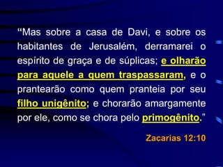 “Mas sobre a casa de Davi, e sobre os
habitantes de Jerusalém, derramarei o
espírito de graça e de súplicas; e olharão
para aquele a quem traspassaram, e o
prantearão como quem pranteia por seu
filho unigênito; e chorarão amargamente
por ele, como se chora pelo primogênito.”
Zacarias 12:10
 