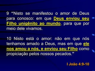 9 “Nisto se manifestou o amor de Deus
para conosco: em que Deus enviou seu
Filho unigênito ao mundo, para que por
meio dele vivamos.
10 Nisto está o amor: não em que nós
tenhamos amado a Deus, mas em que ele
nos amou a nós, e enviou seu Filho como
propiciação pelos nossos pecados.”
I João 4:9-10
 