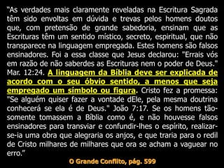 “As verdades mais claramente reveladas na Escritura Sagrada
têm sido envoltas em dúvida e trevas pelos homens doutos
que, com pretensão de grande sabedoria, ensinam que as
Escrituras têm um sentido místico, secreto, espiritual, que não
transparece na linguagem empregada. Estes homens são falsos
ensinadores. Foi a essa classe que Jesus declarou: "Errais vós
em razão de não saberdes as Escrituras nem o poder de Deus."
Mar. 12:24. A linguagem da Bíblia deve ser explicada de
acordo com o seu óbvio sentido, a menos que seja
empregado um símbolo ou figura. Cristo fez a promessa:
"Se alguém quiser fazer a vontade dEle, pela mesma doutrina
conhecerá se ela é de Deus." João 7:17. Se os homens tão-
somente tomassem a Bíblia como é, e não houvesse falsos
ensinadores para transviar e confundir-lhes o espírito, realizar-
se-ia uma obra que alegraria os anjos, e que traria para o redil
de Cristo milhares de milhares que ora se acham a vaguear no
erro.”
O Grande Conflito, pág. 599
 