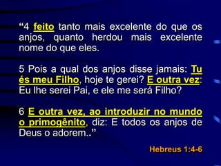 “4 feito tanto mais excelente do que os
anjos, quanto herdou mais excelente
nome do que eles.
5 Pois a qual dos anjos disse jamais: Tu
és meu Filho, hoje te gerei? E outra vez:
Eu lhe serei Pai, e ele me será Filho?
6 E outra vez, ao introduzir no mundo
o primogênito, diz: E todos os anjos de
Deus o adorem..”
Hebreus 1:4-6
 