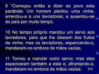 9 “Começou então a dizer ao povo esta
parábola: Um homem plantou uma vinha,
arrendou-a a uns lavradores, e ausentou-se
do país por muito tempo.
10 No tempo próprio mandou um servo aos
lavradores, para que lhe dessem dos frutos
da vinha; mas os lavradores, espancando-o,
mandaram-no embora de mãos vazias.
11 Tornou a mandar outro servo; mas eles
espancaram também a este e, afrontando-o,
mandaram-no embora de mãos vazias. >>
 