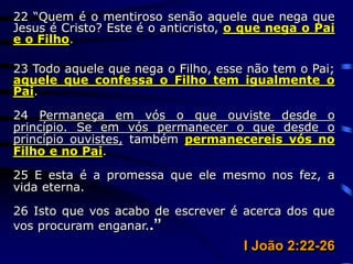 22 “Quem é o mentiroso senão aquele que nega que
Jesus é Cristo? Este é o anticristo, o que nega o Pai
e o Filho.
23 Todo aquele que nega o Filho, esse não tem o Pai;
aquele que confessa o Filho tem igualmente o
Pai.
24 Permaneça em vós o que ouviste desde o
princípio. Se em vós permanecer o que desde o
princípio ouvistes, também permanecereis vós no
Filho e no Pai.
25 E esta é a promessa que ele mesmo nos fez, a
vida eterna.
26 Isto que vos acabo de escrever é acerca dos que
vos procuram enganar..”
I João 2:22-26
 