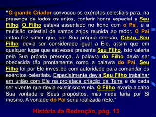 “O grande Criador convocou os exércitos celestiais para, na
presença de todos os anjos, conferir honra especial a Seu
Filho. O Filho estava assentado no trono com o Pai, e a
multidão celestial de santos anjos reunida ao redor. O Pai
então fez saber que, por Sua própria decisão, Cristo, Seu
Filho, devia ser considerado igual a Ele, assim que em
qualquer lugar que estivesse presente Seu Filho, isto valeria
pela Sua própria presença. A palavra do Filho devia ser
obedecida tão prontamente como a palavra do Pai. Seu
Filho foi por Ele investido com autoridade para comandar os
exércitos celestiais. Especialmente devia Seu Filho trabalhar
em união com Ele na projetada criação da Terra e de cada
ser vivente que devia existir sobre ela. O Filho levaria a cabo
Sua vontade e Seus propósitos, mas nada faria por Si
mesmo. A vontade do Pai seria realizada nEle.”
História da Redenção, pág. 13
 