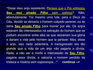 “Disse meu anjo assistente: Pensas que o Pai entregou
Seu mui amado Filho sem esforço? Não,
absolutamente. Foi mesmo uma luta, para o Deus do
Céu, decidir se deixaria o homem culpado perecer, ou se
daria Seu amado Filho para morrer por ele. Os anjos
estavam tão interessados na salvação do homem que se
podiam encontrar entre eles os que deixariam sua glória
e dariam a vida pelo homem que ia perecer. Mas, disse
o anjo, isso nada adiantaria. A transgressão era tão
grande que a vida de um anjo não pagaria a dívida.
Nada, a não ser a morte e intercessão de Seu Filho,
pagaria essa dívida, e salvaria o homem perdido da
tristeza e miséria sem esperanças...” continua -->
 