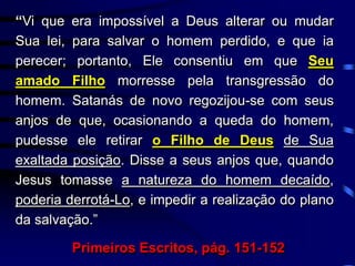 “Vi que era impossível a Deus alterar ou mudar
Sua lei, para salvar o homem perdido, e que ia
perecer; portanto, Ele consentiu em que Seu
amado Filho morresse pela transgressão do
homem. Satanás de novo regozijou-se com seus
anjos de que, ocasionando a queda do homem,
pudesse ele retirar o Filho de Deus de Sua
exaltada posição. Disse a seus anjos que, quando
Jesus tomasse a natureza do homem decaído,
poderia derrotá-Lo, e impedir a realização do plano
da salvação.”
Primeiros Escritos, pág. 151-152
 