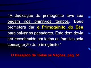 “A dedicação do primogênito teve sua
origem nos primitivos tempos. Deus
prometera dar o Primogênito do Céu
para salvar os pecadores. Este dom devia
ser reconhecido em todas as famílias pela
consagração do primogênito.”
O Desejado de Todas as Nações, pág. 51
 