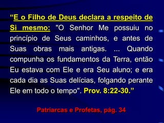 “E o Filho de Deus declara a respeito de
Si mesmo: "O Senhor Me possuiu no
princípio de Seus caminhos, e antes de
Suas obras mais antigas. ... Quando
compunha os fundamentos da Terra, então
Eu estava com Ele e era Seu aluno; e era
cada dia as Suas delícias, folgando perante
Ele em todo o tempo". Prov. 8:22-30.”
Patriarcas e Profetas, pág. 34
 
