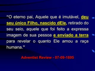 “O eterno pai, Aquele que é imutável, deu
seu único Filho, nascido dEle, retirado do
seu seio, aquele que foi feito a expressa
imagem de sua pessoa e enviado a terra
para revelar o quanto Ele amou a raça
humana.”
Adventist Review - 07-09-1895
 