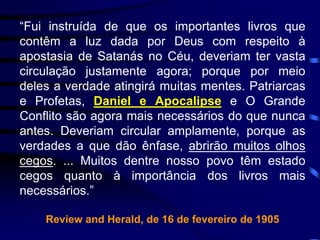 “Fui instruída de que os importantes livros que
contêm a luz dada por Deus com respeito à
apostasia de Satanás no Céu, deveriam ter vasta
circulação justamente agora; porque por meio
deles a verdade atingirá muitas mentes. Patriarcas
e Profetas, Daniel e Apocalipse e O Grande
Conflito são agora mais necessários do que nunca
antes. Deveriam circular amplamente, porque as
verdades a que dão ênfase, abrirão muitos olhos
cegos. ... Muitos dentre nosso povo têm estado
cegos quanto à importância dos livros mais
necessários.”
Review and Herald, de 16 de fevereiro de 1905
 