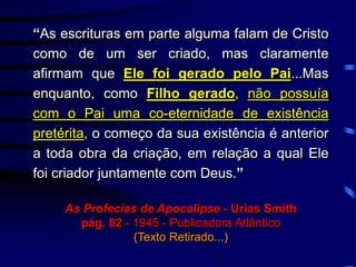 “As escrituras em parte alguma falam de Cristo
como de um ser criado, mas claramente
afirmam que Ele foi gerado pelo Pai...Mas
enquanto, como Filho gerado, não possuía
com o Pai uma co-eternidade de existência
pretérita, o começo da sua existência é anterior
a toda obra da criação, em relação a qual Ele
foi criador juntamente com Deus.”
As Profecias de Apocalipse - Urias Smith
pág. 82 - 1945 - Publicadora Atlântico
(Texto Retirado...)
 