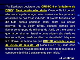 “As Escrituras declaram que CRISTO é o "unigênito de
DEUS". Ele é gerado, não criado. Quando Ele foi gerado
não nos compete indagar, nem nossas mentes poderiam
assimilá-lo se nos fosse indicado. O profeta Miquéias nos
diz tudo quanto podemos saber sobre isto nestas
palavras: "E tu, Belém Efrata, pequena demais para
figurar como grupo de milhares de Judá, de ti me sairá o
que há de reinar em Israel, e cujas origens são desde os
tempos antigos, desde os dias da eternidade". Miquéias
5:2. Houve um tempo em que CRISTO procedeu e veio
de DEUS, do seio do PAI (João 8:42; 1:18), mas esse
tempo está tão recuado nos dias da eternidade que para a
compreensão finita é praticamente sem início.”
--> continua
 