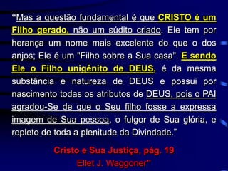 “Mas a questão fundamental é que CRISTO é um
Filho gerado, não um súdito criado. Ele tem por
herança um nome mais excelente do que o dos
anjos; Ele é um "Filho sobre a Sua casa". E sendo
Ele o Filho unigênito de DEUS, é da mesma
substância e natureza de DEUS e possui por
nascimento todas os atributos de DEUS, pois o PAI
agradou-Se de que o Seu filho fosse a expressa
imagem de Sua pessoa, o fulgor de Sua glória, e
repleto de toda a plenitude da Divindade.”
Cristo e Sua Justiça, pág. 19
Ellet J. Waggoner”
 