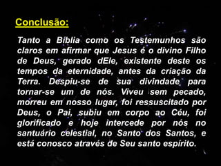 Tanto a Bíblia como os Testemunhos são
claros em afirmar que Jesus é o divino Filho
de Deus, gerado dEle, existente deste os
tempos da eternidade, antes da criação da
Terra. Despiu-se de sua divindade para
tornar-se um de nós. Viveu sem pecado,
morreu em nosso lugar, foi ressuscitado por
Deus, o Pai, subiu em corpo ao Céu, foi
glorificado e hoje intercede por nós no
santuário celestial, no Santo dos Santos, e
está conosco através de Seu santo espírito.
Conclusão:
 