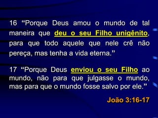 16 “Porque Deus amou o mundo de tal
maneira que deu o seu Filho unigênito,
para que todo aquele que nele crê não
pereça, mas tenha a vida eterna.”
17 “Porque Deus enviou o seu Filho ao
mundo, não para que julgasse o mundo,
mas para que o mundo fosse salvo por ele.”
João 3:16-17
 
