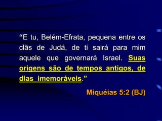 “E tu, Belém-Efrata, pequena entre os
clãs de Judá, de ti sairá para mim
aquele que governará Israel. Suas
origens são de tempos antigos, de
dias imemoráveis.”
Miquéias 5:2 (BJ)
 