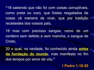 “18 sabendo que não foi com coisas corruptíveis,
como prata ou ouro, que fostes resgatados da
vossa vã maneira de viver, que por tradição
recebestes dos vossos pais,
19 mas com precioso sangue, como de um
cordeiro sem defeito e sem mancha, o sangue de
Cristo,
20 o qual, na verdade, foi conhecido ainda antes
da fundação do mundo, mas manifesto no fim
dos tempos por amor de vós,”
I Pedro 1:18-20I Pedro 1:18-20
 