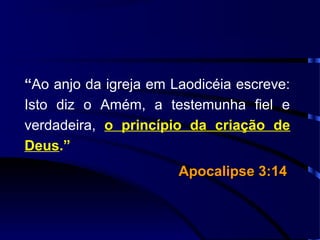 “Ao anjo da igreja em Laodicéia escreve:
Isto diz o Amém, a testemunha fiel e
verdadeira, o princípio da criação de
Deus.”
Apocalipse 3:14Apocalipse 3:14
 