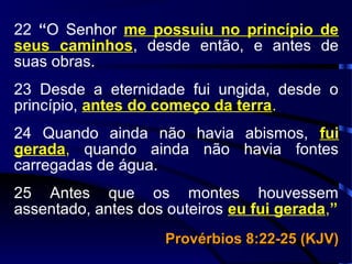 22 “O Senhor me possuiu no princípio de
seus caminhos, desde então, e antes de
suas obras.
23 Desde a eternidade fui ungida, desde o
princípio, antes do começo da terra.
24 Quando ainda não havia abismos, fui
gerada, quando ainda não havia fontes
carregadas de água.
25 Antes que os montes houvessem
assentado, antes dos outeiros eu fui gerada,”
Provérbios 8:22-25 (KJV)Provérbios 8:22-25 (KJV)
 
