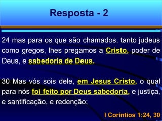24 mas para os que são chamados, tanto judeus
como gregos, lhes pregamos a Cristo, poder de
Deus, e sabedoria de Deus.
30 Mas vós sois dele, em Jesus Cristo, o qual
para nós foi feito por Deus sabedoria, e justiça,
e santificação, e redenção;
I Coríntios 1:24, 30I Coríntios 1:24, 30
Resposta - 2
 