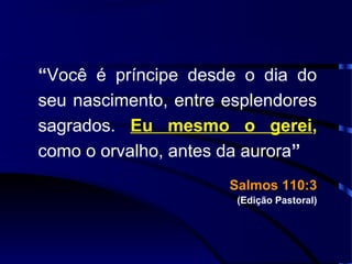 “Você é príncipe desde o dia do
seu nascimento, entre esplendores
sagrados. Eu mesmo o gerei,
como o orvalho, antes da aurora”
Salmos 110:3Salmos 110:3
(Edição Pastoral)
 