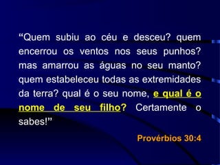 “Quem subiu ao céu e desceu? quem
encerrou os ventos nos seus punhos?
mas amarrou as águas no seu manto?
quem estabeleceu todas as extremidades
da terra? qual é o seu nome, e qual é o
nome de seu filho? Certamente o
sabes!”
Provérbios 30:4Provérbios 30:4
 