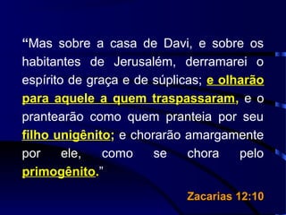“Mas sobre a casa de Davi, e sobre os
habitantes de Jerusalém, derramarei o
espírito de graça e de súplicas; e olharão
para aquele a quem traspassaram, e o
prantearão como quem pranteia por seu
filho unigênito; e chorarão amargamente
por ele, como se chora pelo
primogênito.”
Zacarias 12:10Zacarias 12:10
 