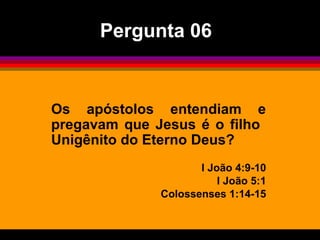 Os apóstolos entendiam e
pregavam que Jesus é o filho
Unigênito do Eterno Deus?
I João 4:9-10
I João 5:1
Colossenses 1:14-15
Pergunta 06
 