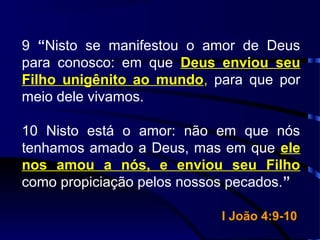 9 “Nisto se manifestou o amor de Deus
para conosco: em que Deus enviou seu
Filho unigênito ao mundo, para que por
meio dele vivamos.
10 Nisto está o amor: não em que nós
tenhamos amado a Deus, mas em que ele
nos amou a nós, e enviou seu Filho
como propiciação pelos nossos pecados.”
I João 4:9-10I João 4:9-10
 