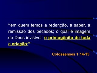 “em quem temos a redenção, a saber, a
remissão dos pecados; o qual é imagem
do Deus invisível, o primogênito de toda
a criação;”
Colossenses 1:14-15Colossenses 1:14-15
 