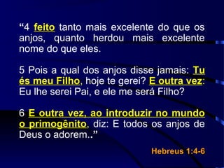 “4 feito tanto mais excelente do que os
anjos, quanto herdou mais excelente
nome do que eles.
5 Pois a qual dos anjos disse jamais: Tu
és meu Filho, hoje te gerei? E outra vez:
Eu lhe serei Pai, e ele me será Filho?
6 E outra vez, ao introduzir no mundo
o primogênito, diz: E todos os anjos de
Deus o adorem..”
Hebreus 1:4-6Hebreus 1:4-6
 