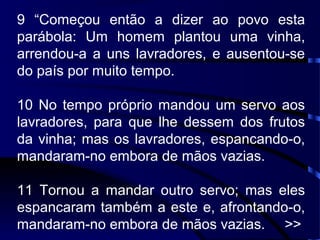 9 “Começou então a dizer ao povo esta
parábola: Um homem plantou uma vinha,
arrendou-a a uns lavradores, e ausentou-se
do país por muito tempo.
10 No tempo próprio mandou um servo aos
lavradores, para que lhe dessem dos frutos
da vinha; mas os lavradores, espancando-o,
mandaram-no embora de mãos vazias.
11 Tornou a mandar outro servo; mas eles
espancaram também a este e, afrontando-o,
mandaram-no embora de mãos vazias. >>
 