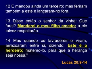 12 E mandou ainda um terceiro; mas feriram
também a este e lançaram-no fora.
13 Disse então o senhor da vinha: Que
farei? Mandarei o meu filho amado; a ele
talvez respeitarão.
14 Mas quando os lavradores o viram,
arrazoaram entre si, dizendo: Este é o
herdeiro; matemo-lo, para que a herança
seja nossa.”
Lucas 20:9-14Lucas 20:9-14
 