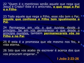22 “Quem é o mentiroso senão aquele que nega que
Jesus é Cristo? Este é o anticristo, o que nega o Pai
e o Filho.
23 Todo aquele que nega o Filho, esse não tem o Pai;
aquele que confessa o Filho tem igualmente o
Pai.
24 Permaneça em vós o que ouviste desde o
princípio. Se em vós permanecer o que desde o
princípio ouvistes, também permanecereis vós no
Filho e no Pai.
25 E esta é a promessa que ele mesmo nos fez, a
vida eterna.
26 Isto que vos acabo de escrever é acerca dos que
vos procuram enganar..”
I João 2:22-26I João 2:22-26
 