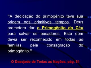 “A dedicação do primogênito teve sua
origem nos primitivos tempos. Deus
prometera dar o Primogênito do Céu
para salvar os pecadores. Este dom
devia ser reconhecido em todas as
famílias pela consagração do
primogênito.”
O Desejado de Todas as Nações, pág. 51
 
