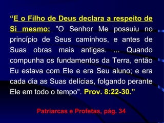 “E o Filho de Deus declara a respeito de
Si mesmo: "O Senhor Me possuiu no
princípio de Seus caminhos, e antes de
Suas obras mais antigas. ... Quando
compunha os fundamentos da Terra, então
Eu estava com Ele e era Seu aluno; e era
cada dia as Suas delícias, folgando perante
Ele em todo o tempo". Prov. 8:22-30.”
Patriarcas e Profetas, pág. 34
 