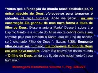 “Antes que a fundação do mundo fosse estabelecida, O
único nascido de Deus ofereceu-se para tornar-se o
redentor da raça humana, Adão iria pecar... na sua
encarnação Ele ganhou de uma nova forma o titulo de
filho de Deus, Disse o anjo a Maria” Descerá sobre ti o
Espírito Santo, e a virtude do Altíssimo te cobrirá com a sua
sombra; pelo que também o Santo, que de ti há de nascer,
será chamado Filho de Deus “. (Lucas 1:35). Enquanto
filho de um ser humano, Ele tornou-se O filho de Deus
em uma nova maneira. Assim Ele esteve em nosso mundo
– O filho de Deus, ainda que ligado pelo nascimento à raça
humana.”
Mensagens Escolhidas Volume 1, Pág. 226-227
 