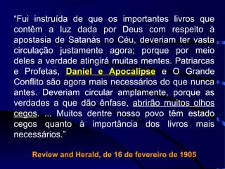 “Fui instruída de que os importantes livros que
contêm a luz dada por Deus com respeito à
apostasia de Satanás no Céu, deveriam ter vasta
circulação justamente agora; porque por meio
deles a verdade atingirá muitas mentes. Patriarcas
e Profetas, Daniel e Apocalipse e O Grande
Conflito são agora mais necessários do que nunca
antes. Deveriam circular amplamente, porque as
verdades a que dão ênfase, abrirão muitos olhos
cegos. ... Muitos dentre nosso povo têm estado
cegos quanto à importância dos livros mais
necessários.”
Review and Herald, de 16 de fevereiro de 1905
 
