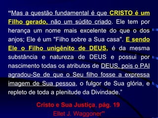 “Mas a questão fundamental é que CRISTO é um
Filho gerado, não um súdito criado. Ele tem por
herança um nome mais excelente do que o dos
anjos; Ele é um "Filho sobre a Sua casa". E sendo
Ele o Filho unigênito de DEUS, é da mesma
substância e natureza de DEUS e possui por
nascimento todas os atributos de DEUS, pois o PAI
agradou-Se de que o Seu filho fosse a expressa
imagem de Sua pessoa, o fulgor de Sua glória, e
repleto de toda a plenitude da Divindade.”
Cristo e Sua Justiça, pág. 19
Ellet J. Waggoner”
 