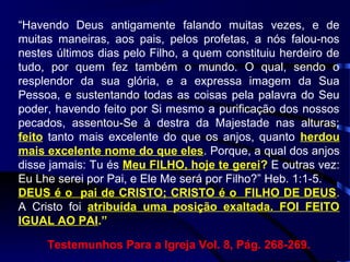“Havendo Deus antigamente falando muitas vezes, e de
muitas maneiras, aos pais, pelos profetas, a nós falou-nos
nestes últimos dias pelo Filho, a quem constituiu herdeiro de
tudo, por quem fez também o mundo. O qual, sendo o
resplendor da sua glória, e a expressa imagem da Sua
Pessoa, e sustentando todas as coisas pela palavra do Seu
poder, havendo feito por Si mesmo a purificação dos nossos
pecados, assentou-Se à destra da Majestade nas alturas;
feito tanto mais excelente do que os anjos, quanto herdou
mais excelente nome do que eles. Porque, a qual dos anjos
disse jamais: Tu és Meu FILHO, hoje te gerei? E outras vez:
Eu Lhe serei por Pai, e Ele Me será por Filho?” Heb. 1:1-5.
DEUS é o pai de CRISTO; CRISTO é o FILHO DE DEUS.
A Cristo foi atribuída uma posição exaltada. FOI FEITO
IGUAL AO PAI.”
Testemunhos Para a Igreja Vol. 8, Pág. 268-269.
 