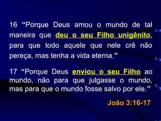 16 “Porque Deus amou o mundo de tal
maneira que deu o seu Filho unigênito,
para que todo aquele que nele crê não
pereça, mas tenha a vida eterna.”
17 “Porque Deus enviou o seu Filho ao
mundo, não para que julgasse o mundo,
mas para que o mundo fosse salvo por ele.”
João 3:16-17João 3:16-17
 