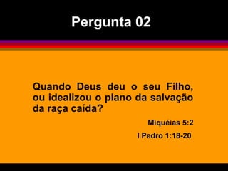 Quando Deus deu o seu Filho,
ou idealizou o plano da salvação
da raça caída?
Miquéias 5:2
I Pedro 1:18-20
Pergunta 02
 